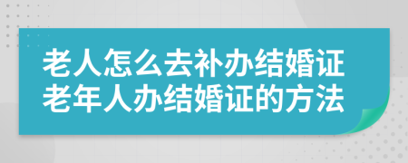 老人怎么去补办结婚证老年人办结婚证的方法