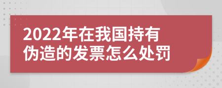 2022年在我国持有伪造的发票怎么处罚