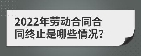 2022年劳动合同合同终止是哪些情况？