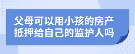 父母可以用小孩的房产抵押给自己的监护人吗