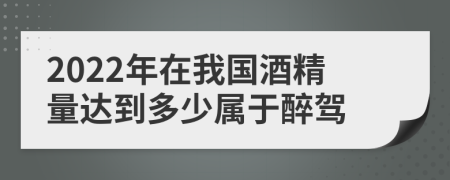 2022年在我国酒精量达到多少属于醉驾