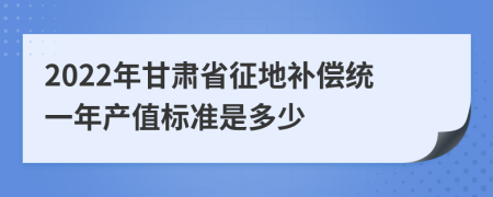 2022年甘肃省征地补偿统一年产值标准是多少