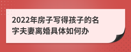 2022年房子写得孩子的名字夫妻离婚具体如何办