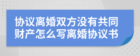 协议离婚双方没有共同财产怎么写离婚协议书