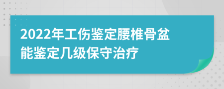 2022年工伤鉴定腰椎骨盆能鉴定几级保守治疗