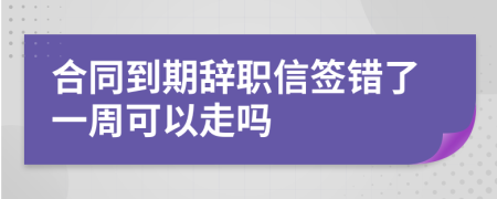 合同到期辞职信签错了一周可以走吗