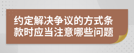 约定解决争议的方式条款时应当注意哪些问题