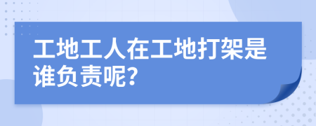 工地工人在工地打架是谁负责呢？