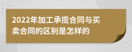 2022年加工承揽合同与买卖合同的区别是怎样的