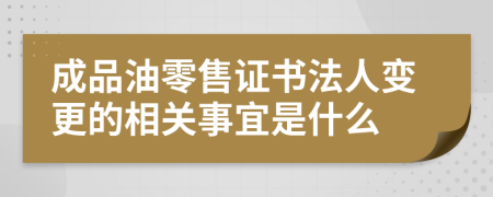 成品油零售证书法人变更的相关事宜是什么