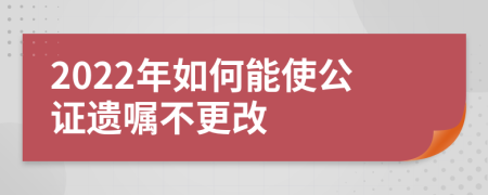 2022年如何能使公证遗嘱不更改