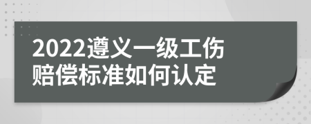 2022遵义一级工伤赔偿标准如何认定