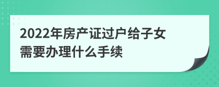 2022年房产证过户给子女需要办理什么手续