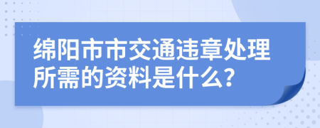 绵阳市市交通违章处理所需的资料是什么？