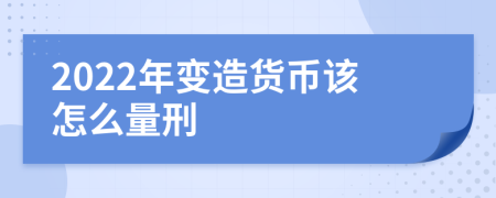 2022年变造货币该怎么量刑