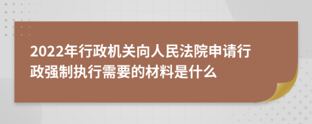 2022年行政机关向人民法院申请行政强制执行需要的材料是什么