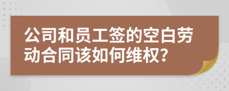 公司和员工签的空白劳动合同该如何维权？