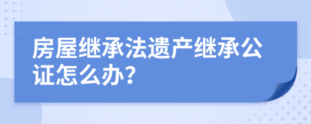 房屋继承法遗产继承公证怎么办？