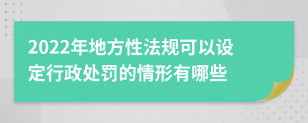 2022年地方性法规可以设定行政处罚的情形有哪些