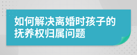 如何解决离婚时孩子的抚养权归属问题