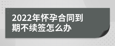 2022年怀孕合同到期不续签怎么办