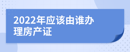 2022年应该由谁办理房产证