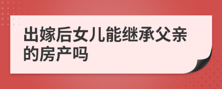 出嫁后女儿能继承父亲的房产吗