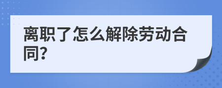 离职了怎么解除劳动合同？