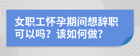 女职工怀孕期间想辞职可以吗？该如何做？