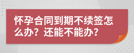 怀孕合同到期不续签怎么办？还能不能办？