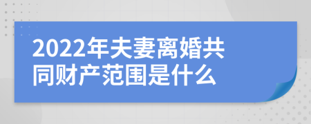 2022年夫妻离婚共同财产范围是什么