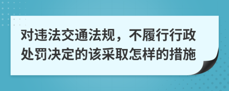 对违法交通法规，不履行行政处罚决定的该采取怎样的措施