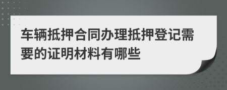 车辆抵押合同办理抵押登记需要的证明材料有哪些