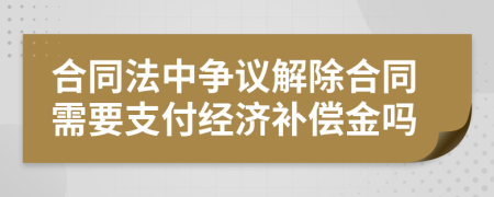 合同法中争议解除合同需要支付经济补偿金吗