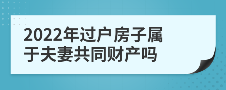 2022年过户房子属于夫妻共同财产吗