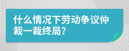 什么情况下劳动争议仲裁一裁终局？