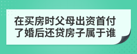 在买房时父母出资首付了婚后还贷房子属于谁