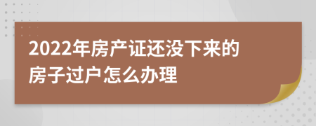 2022年房产证还没下来的房子过户怎么办理