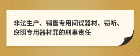 非法生产、销售专用间谍器材、窃听、窃照专用器材罪的刑事责任