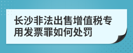 长沙非法出售增值税专用发票罪如何处罚