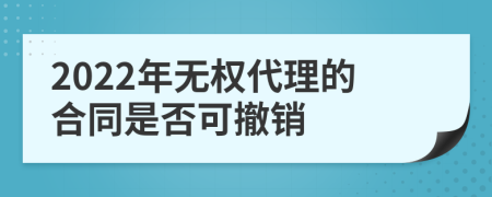 2022年无权代理的合同是否可撤销