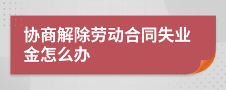 协商解除劳动合同失业金怎么办