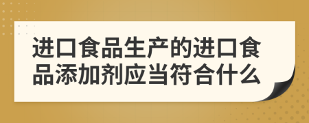 进口食品生产的进口食品添加剂应当符合什么