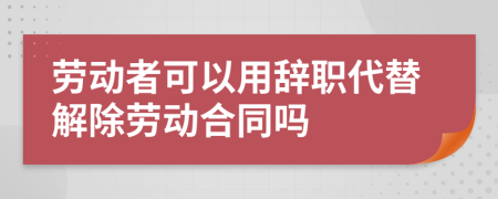 劳动者可以用辞职代替解除劳动合同吗