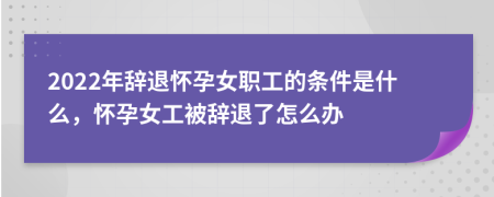 2022年辞退怀孕女职工的条件是什么，怀孕女工被辞退了怎么办