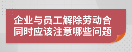 企业与员工解除劳动合同时应该注意哪些问题