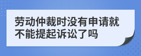 劳动仲裁时没有申请就不能提起诉讼了吗