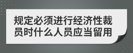 规定必须进行经济性裁员时什么人员应当留用