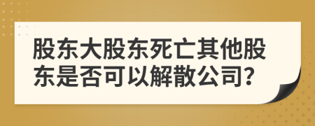 股东大股东死亡其他股东是否可以解散公司？