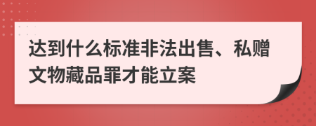 达到什么标准非法出售、私赠文物藏品罪才能立案